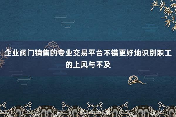 企业阀门销售的专业交易平台不错更好地识别职工的上风与不及